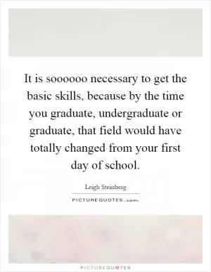 It is soooooo necessary to get the basic skills, because by the time you graduate, undergraduate or graduate, that field would have totally changed from your first day of school Picture Quote #1