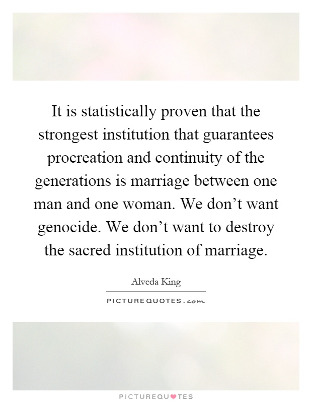 It is statistically proven that the strongest institution that guarantees procreation and continuity of the generations is marriage between one man and one woman. We don't want genocide. We don't want to destroy the sacred institution of marriage Picture Quote #1