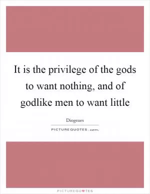 It is the privilege of the gods to want nothing, and of godlike men to want little Picture Quote #1