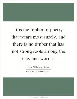 It is the timber of poetry that wears most surely, and there is no timber that has not strong roots among the clay and worms Picture Quote #1