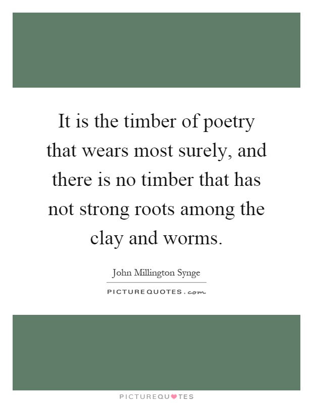 It is the timber of poetry that wears most surely, and there is no timber that has not strong roots among the clay and worms Picture Quote #1