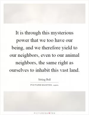 It is through this mysterious power that we too have our being, and we therefore yield to our neighbors, even to our animal neighbors, the same right as ourselves to inhabit this vast land Picture Quote #1
