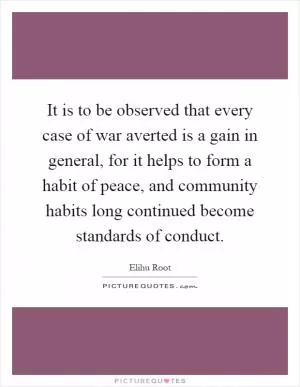 It is to be observed that every case of war averted is a gain in general, for it helps to form a habit of peace, and community habits long continued become standards of conduct Picture Quote #1