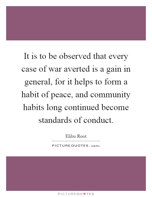 It is to be observed that every case of war averted is a gain in general, for it helps to form a habit of peace, and community habits long continued become standards of conduct Picture Quote #1
