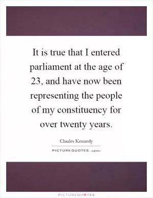 It is true that I entered parliament at the age of 23, and have now been representing the people of my constituency for over twenty years Picture Quote #1