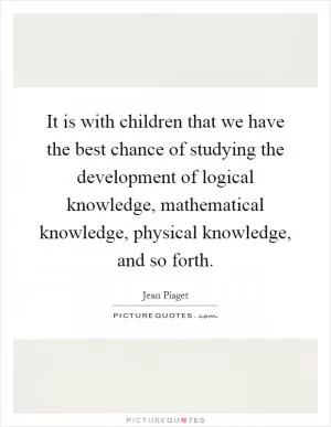 It is with children that we have the best chance of studying the development of logical knowledge, mathematical knowledge, physical knowledge, and so forth Picture Quote #1