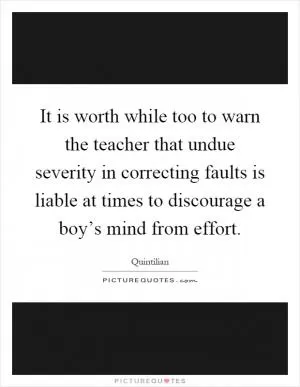 It is worth while too to warn the teacher that undue severity in correcting faults is liable at times to discourage a boy’s mind from effort Picture Quote #1