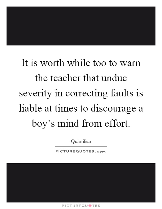 It is worth while too to warn the teacher that undue severity in correcting faults is liable at times to discourage a boy's mind from effort Picture Quote #1