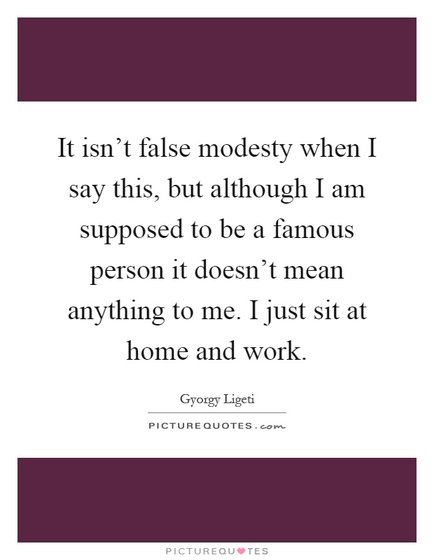 It isn't false modesty when I say this, but although I am supposed to be a famous person it doesn't mean anything to me. I just sit at home and work Picture Quote #1