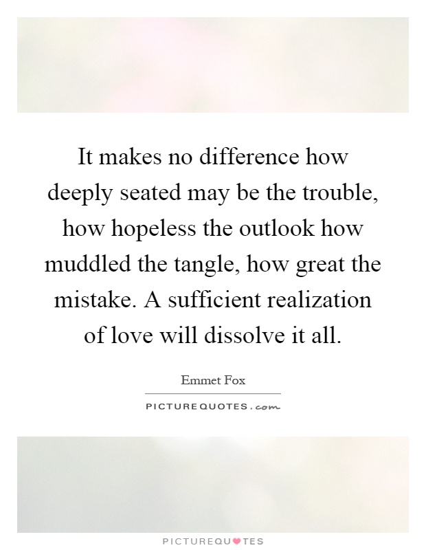 It makes no difference how deeply seated may be the trouble, how hopeless the outlook how muddled the tangle, how great the mistake. A sufficient realization of love will dissolve it all Picture Quote #1