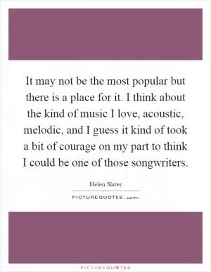 It may not be the most popular but there is a place for it. I think about the kind of music I love, acoustic, melodic, and I guess it kind of took a bit of courage on my part to think I could be one of those songwriters Picture Quote #1