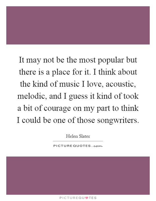 It may not be the most popular but there is a place for it. I think about the kind of music I love, acoustic, melodic, and I guess it kind of took a bit of courage on my part to think I could be one of those songwriters Picture Quote #1