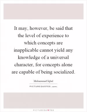 It may, however, be said that the level of experience to which concepts are inapplicable cannot yield any knowledge of a universal character, for concepts alone are capable of being socialized Picture Quote #1