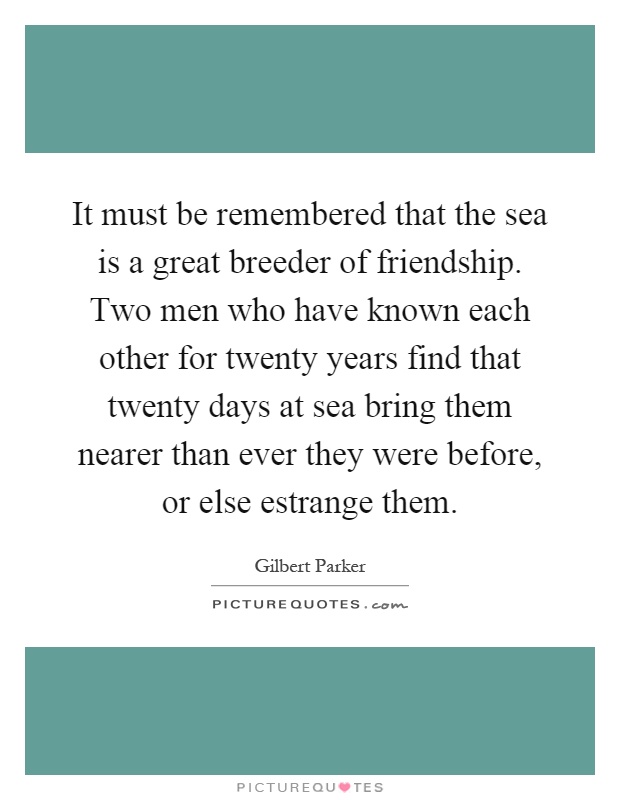 It must be remembered that the sea is a great breeder of friendship. Two men who have known each other for twenty years find that twenty days at sea bring them nearer than ever they were before, or else estrange them Picture Quote #1