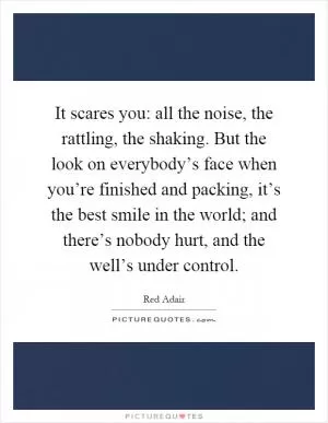 It scares you: all the noise, the rattling, the shaking. But the look on everybody’s face when you’re finished and packing, it’s the best smile in the world; and there’s nobody hurt, and the well’s under control Picture Quote #1