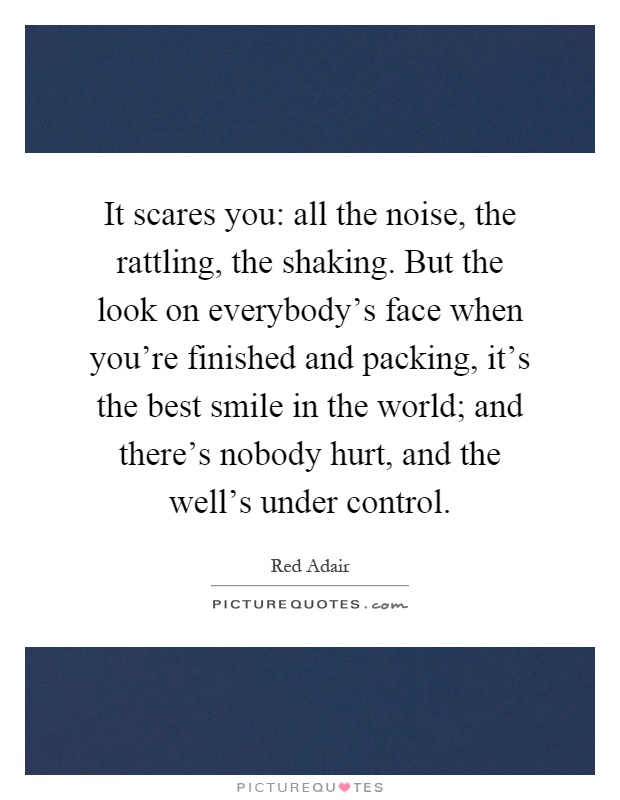 It scares you: all the noise, the rattling, the shaking. But the look on everybody's face when you're finished and packing, it's the best smile in the world; and there's nobody hurt, and the well's under control Picture Quote #1