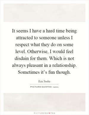 It seems I have a hard time being attracted to someone unless I respect what they do on some level. Otherwise, I would feel disdain for them. Which is not always pleasant in a relationship. Sometimes it’s fun though Picture Quote #1