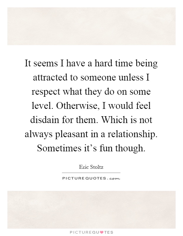 It seems I have a hard time being attracted to someone unless I respect what they do on some level. Otherwise, I would feel disdain for them. Which is not always pleasant in a relationship. Sometimes it's fun though Picture Quote #1