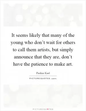 It seems likely that many of the young who don’t wait for others to call them artists, but simply announce that they are, don’t have the patience to make art Picture Quote #1
