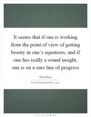It seems that if one is working from the point of view of getting beauty in one’s equations, and if one has really a sound insight, one is on a sure line of progress Picture Quote #1