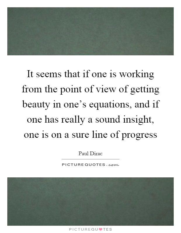 It seems that if one is working from the point of view of getting beauty in one's equations, and if one has really a sound insight, one is on a sure line of progress Picture Quote #1
