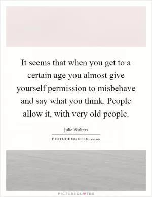 It seems that when you get to a certain age you almost give yourself permission to misbehave and say what you think. People allow it, with very old people Picture Quote #1