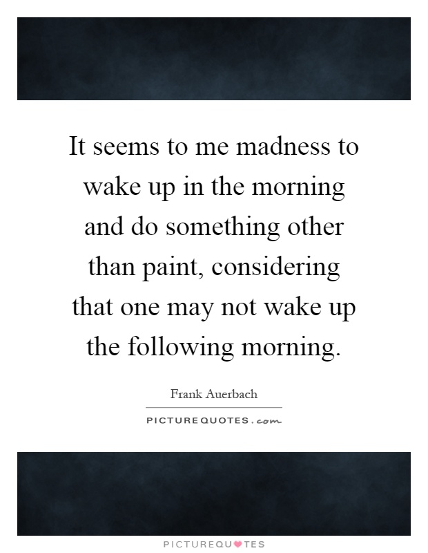 It seems to me madness to wake up in the morning and do something other than paint, considering that one may not wake up the following morning Picture Quote #1