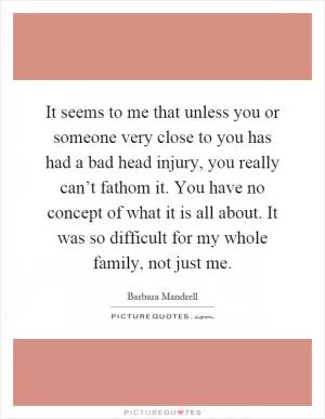 It seems to me that unless you or someone very close to you has had a bad head injury, you really can’t fathom it. You have no concept of what it is all about. It was so difficult for my whole family, not just me Picture Quote #1