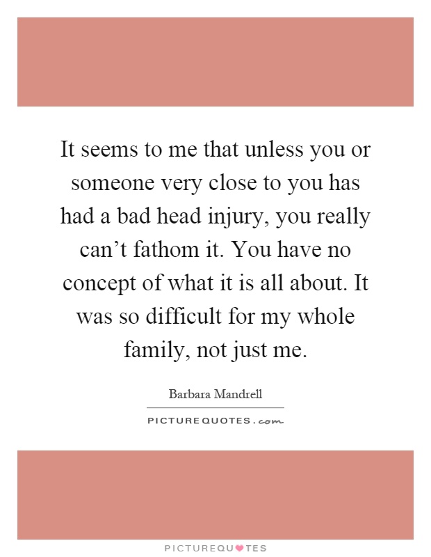 It seems to me that unless you or someone very close to you has had a bad head injury, you really can't fathom it. You have no concept of what it is all about. It was so difficult for my whole family, not just me Picture Quote #1