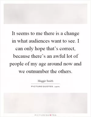 It seems to me there is a change in what audiences want to see. I can only hope that’s correct, because there’s an awful lot of people of my age around now and we outnumber the others Picture Quote #1