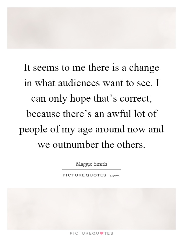 It seems to me there is a change in what audiences want to see. I can only hope that's correct, because there's an awful lot of people of my age around now and we outnumber the others Picture Quote #1