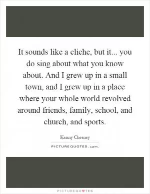It sounds like a cliche, but it... you do sing about what you know about. And I grew up in a small town, and I grew up in a place where your whole world revolved around friends, family, school, and church, and sports Picture Quote #1