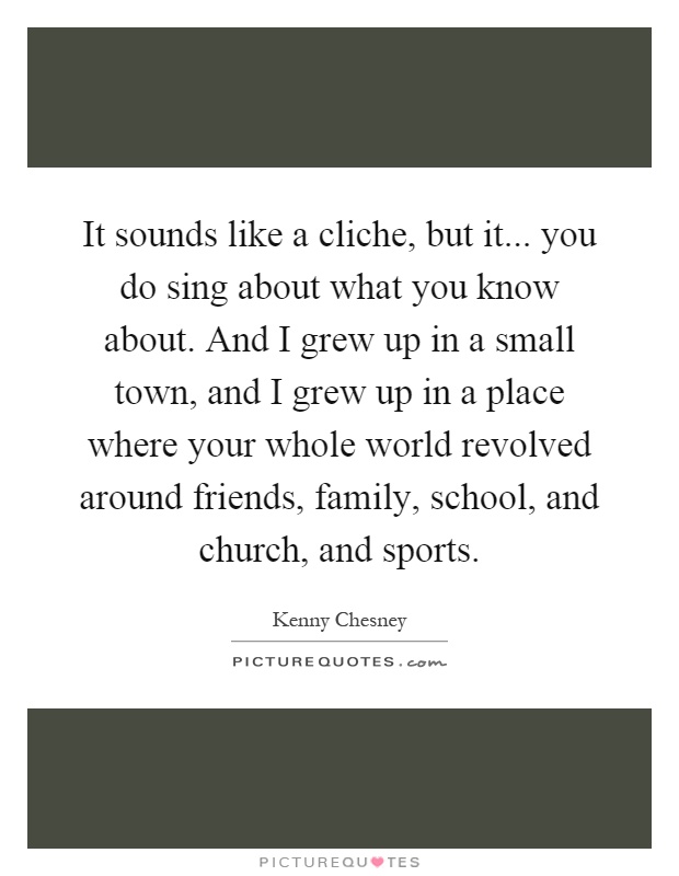 It sounds like a cliche, but it... you do sing about what you know about. And I grew up in a small town, and I grew up in a place where your whole world revolved around friends, family, school, and church, and sports Picture Quote #1