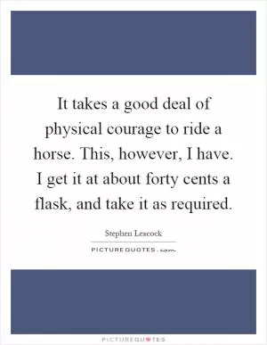 It takes a good deal of physical courage to ride a horse. This, however, I have. I get it at about forty cents a flask, and take it as required Picture Quote #1