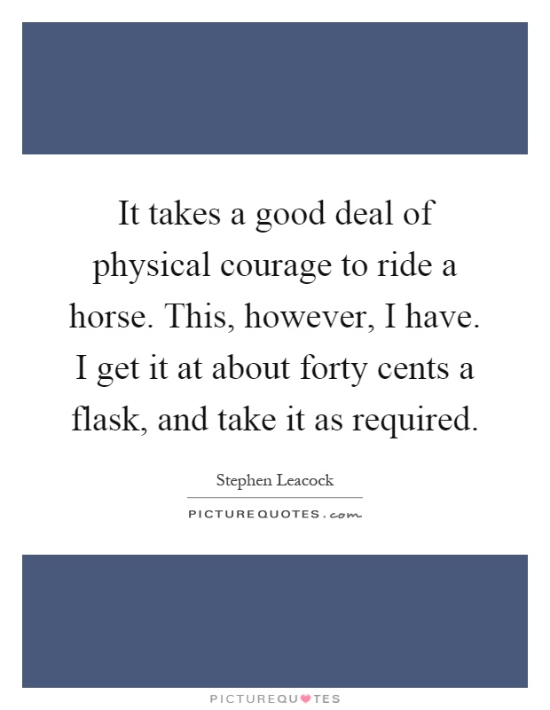 It takes a good deal of physical courage to ride a horse. This, however, I have. I get it at about forty cents a flask, and take it as required Picture Quote #1