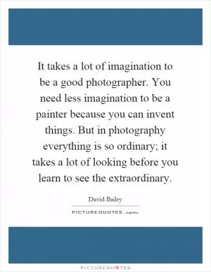 It takes a lot of imagination to be a good photographer. You need less imagination to be a painter because you can invent things. But in photography everything is so ordinary; it takes a lot of looking before you learn to see the extraordinary Picture Quote #1