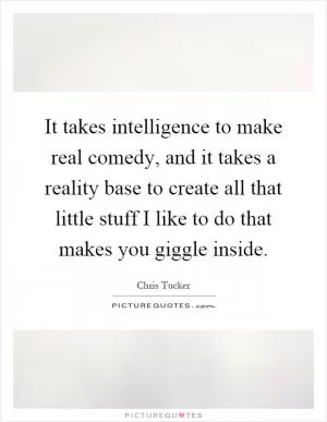 It takes intelligence to make real comedy, and it takes a reality base to create all that little stuff I like to do that makes you giggle inside Picture Quote #1