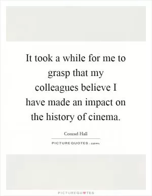 It took a while for me to grasp that my colleagues believe I have made an impact on the history of cinema Picture Quote #1