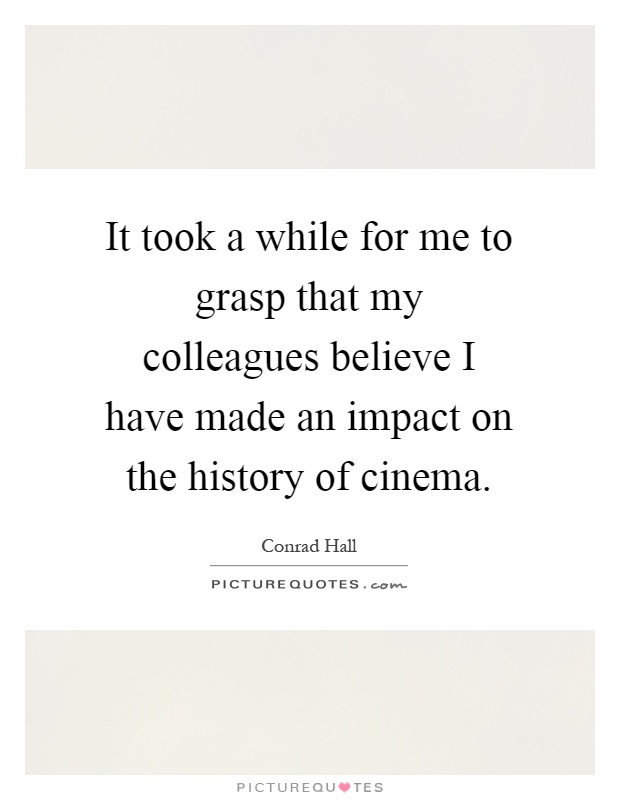 It took a while for me to grasp that my colleagues believe I have made an impact on the history of cinema Picture Quote #1