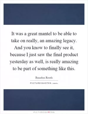 It was a great mantel to be able to take on really, an amazing legacy. And you know to finally see it, because I just saw the final product yesterday as well, is really amazing to be part of something like this Picture Quote #1