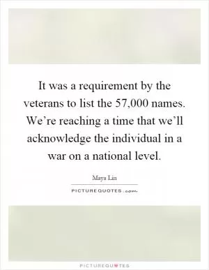 It was a requirement by the veterans to list the 57,000 names. We’re reaching a time that we’ll acknowledge the individual in a war on a national level Picture Quote #1