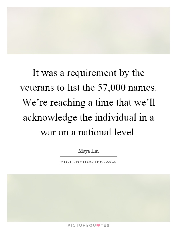 It was a requirement by the veterans to list the 57,000 names. We're reaching a time that we'll acknowledge the individual in a war on a national level Picture Quote #1