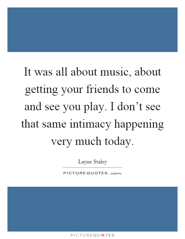 It was all about music, about getting your friends to come and see you play. I don't see that same intimacy happening very much today Picture Quote #1