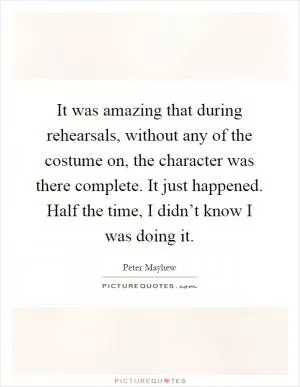 It was amazing that during rehearsals, without any of the costume on, the character was there complete. It just happened. Half the time, I didn’t know I was doing it Picture Quote #1