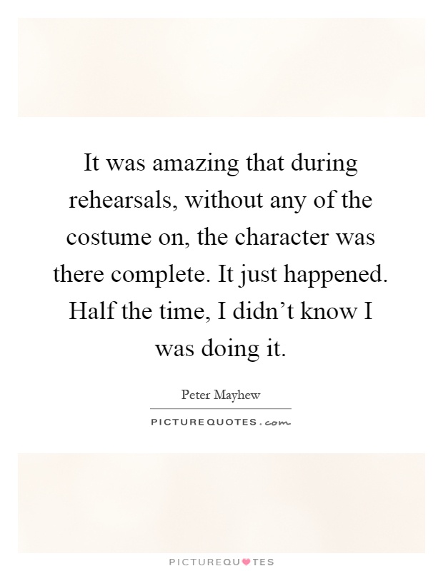 It was amazing that during rehearsals, without any of the costume on, the character was there complete. It just happened. Half the time, I didn't know I was doing it Picture Quote #1