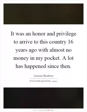 It was an honor and privilege to arrive to this country 16 years ago with almost no money in my pocket. A lot has happened since then Picture Quote #1