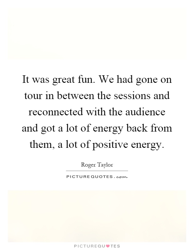 It was great fun. We had gone on tour in between the sessions and reconnected with the audience and got a lot of energy back from them, a lot of positive energy Picture Quote #1