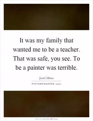 It was my family that wanted me to be a teacher. That was safe, you see. To be a painter was terrible Picture Quote #1