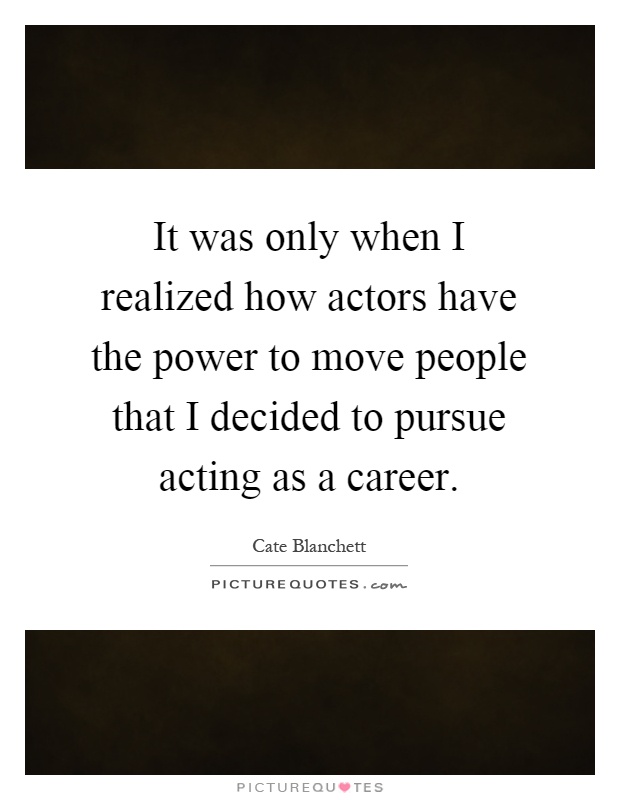 It was only when I realized how actors have the power to move people that I decided to pursue acting as a career Picture Quote #1