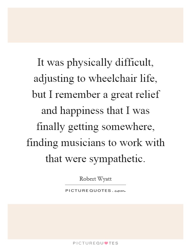 It was physically difficult, adjusting to wheelchair life, but I remember a great relief and happiness that I was finally getting somewhere, finding musicians to work with that were sympathetic Picture Quote #1